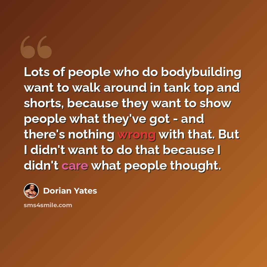 “Lots of people who do bodybuilding want to walk around in tank top and shorts, because they want to show people what they've got - and there's nothing wrong with that. But I didn't want to do that because I didn't care what people thought.” quote by Dorian Yates