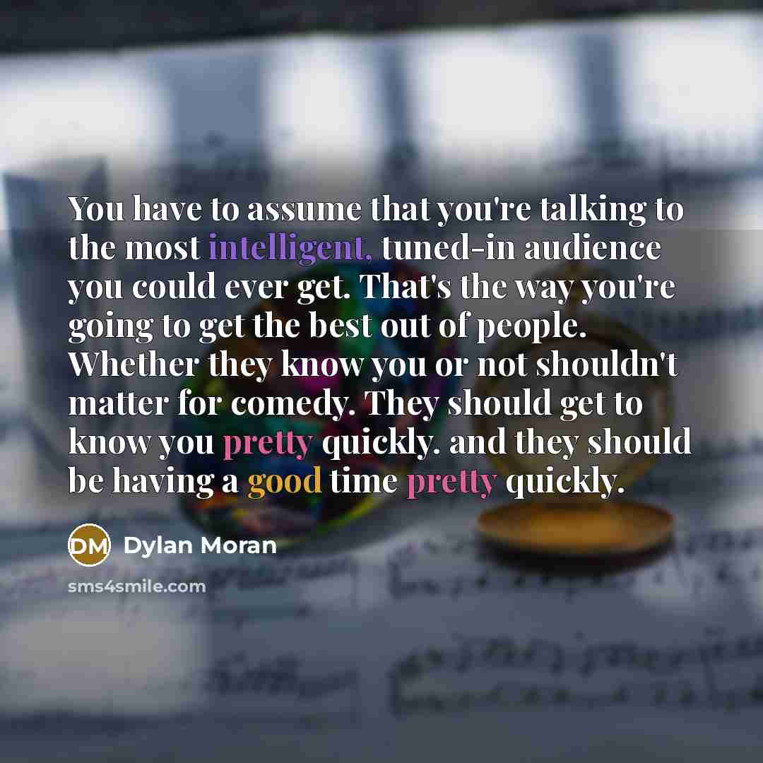 “You have to assume that you're talking to the most intelligent, tuned-in audience you could ever get. That's the way you're going to get the best out of people. Whether they know you or not shouldn't matter for comedy. They should get to know you pretty quickly. and they should be having a good…” quote by Dylan Moran