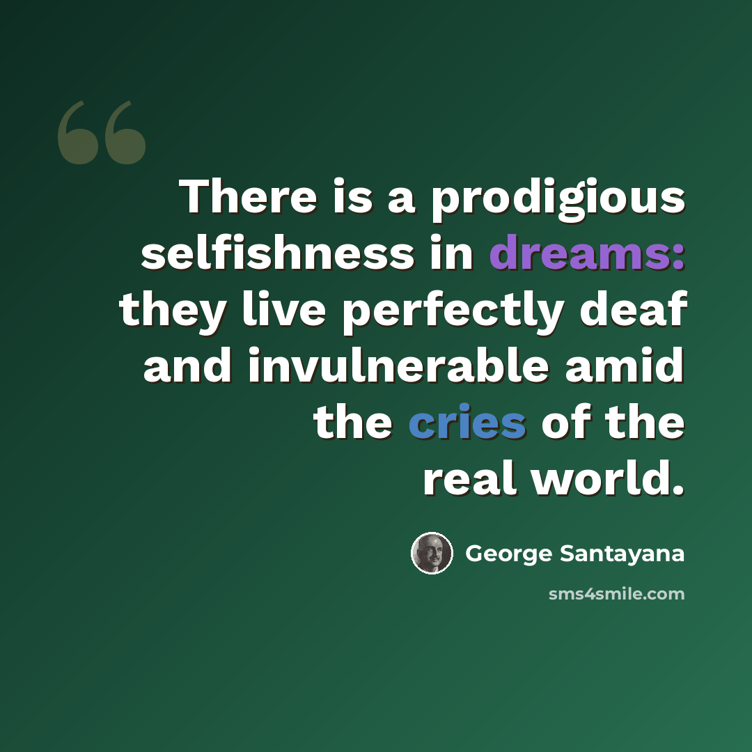 “There is a prodigious selfishness in dreams: they live perfectly deaf and invulnerable amid the cries of the real world.” quote by George Santayana