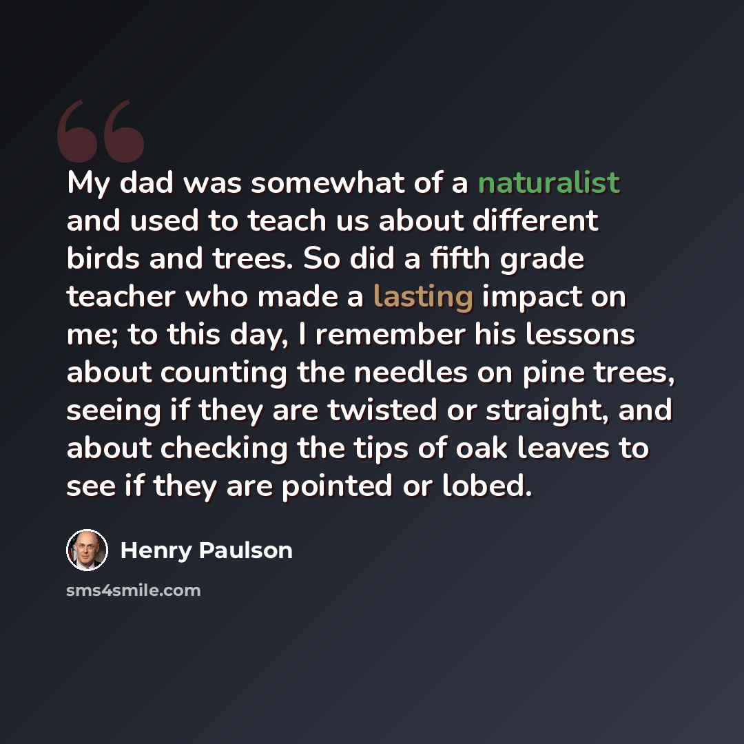 “My dad was somewhat of a naturalist and used to teach us about different birds and trees. So did a fifth grade teacher who made a lasting impact on me; to this day, I remember his lessons about counting the needles on pine trees, seeing if they are twisted or straight, and about checking the tips…” quote by Henry Paulson