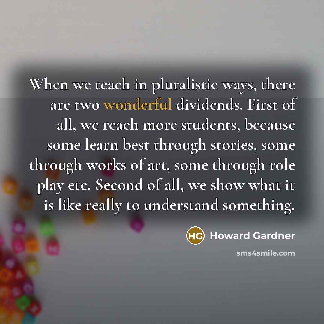 “When we teach in pluralistic ways, there are two wonderful dividends. First of all, we reach more students, because some learn best through stories, some through works of art, some through role play etc. Second of all, we show what it is like really to understand something.” quote by Howard Gardner