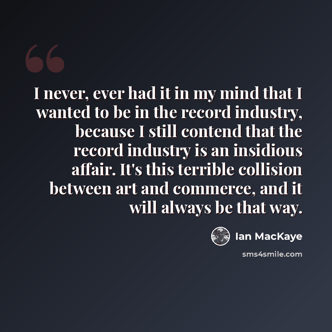“I never, ever had it in my mind that I wanted to be in the record industry, because I still contend that the record industry is an insidious affair. It's this terrible collision between art and commerce, and it will always be that way.” quote by Ian MacKaye