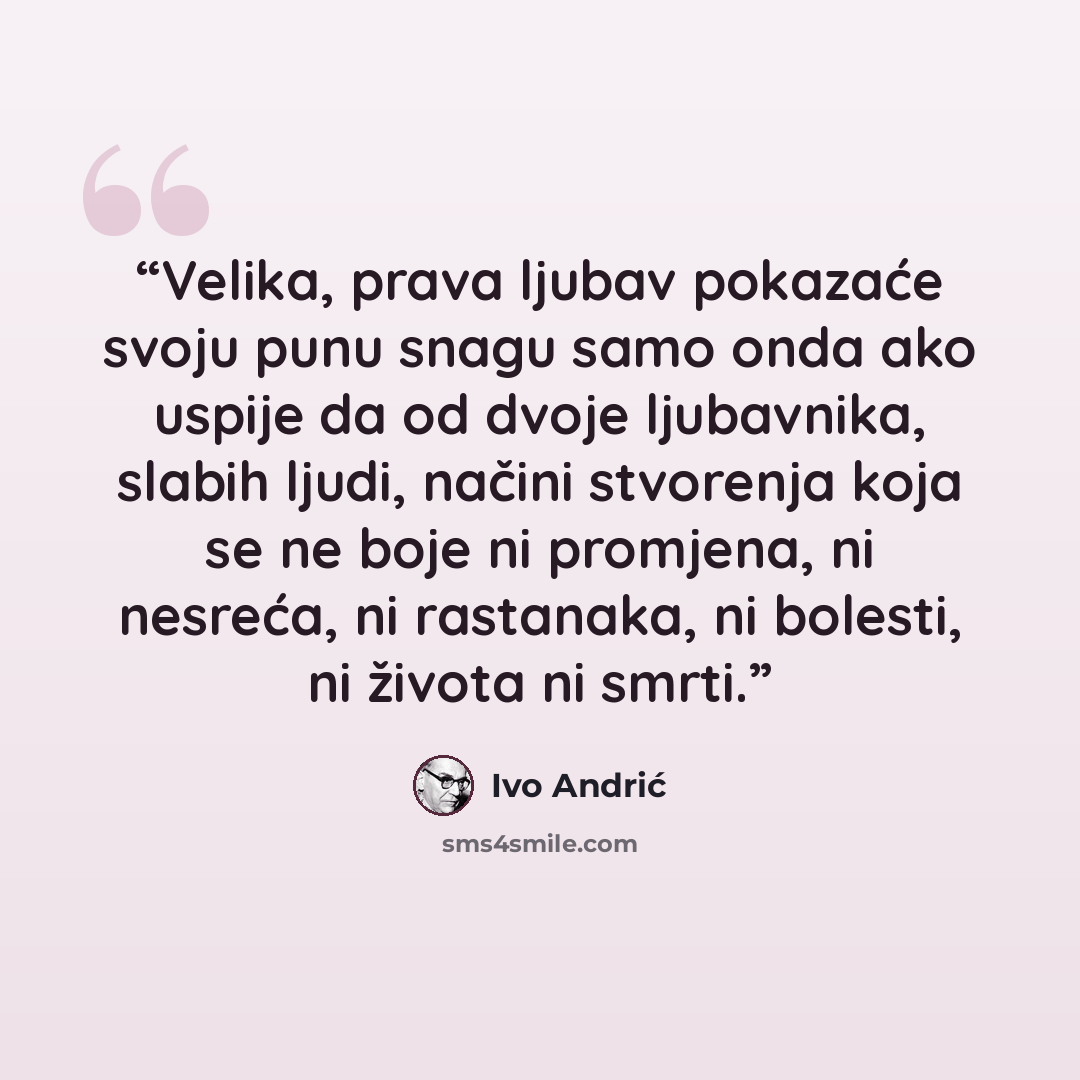 “Velika, prava ljubav pokazaće svoju punu snagu samo onda ako uspije da od dvoje ljubavnika, slabih ljudi, načini stvorenja koja se ne boje ni promjena, ni nesreća, ni rastanaka, ni bolesti, ni života ni smrti.” quote by Ivo Andrić