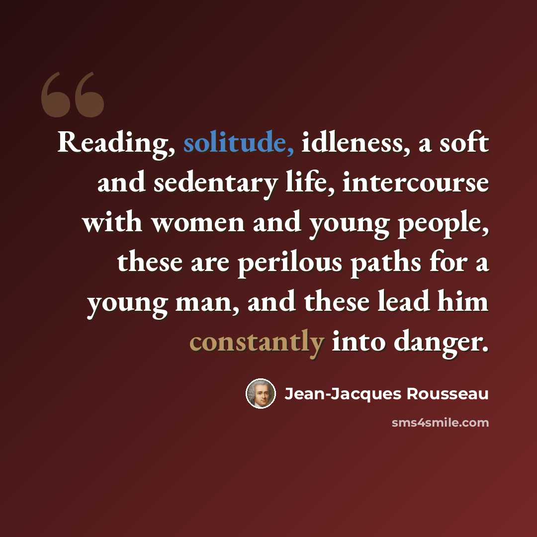 “Reading, solitude, idleness, a soft and sedentary life, intercourse with women and young people, these are perilous paths for a young man, and these lead him constantly into danger.” quote by Jean-Jacques Rousseau