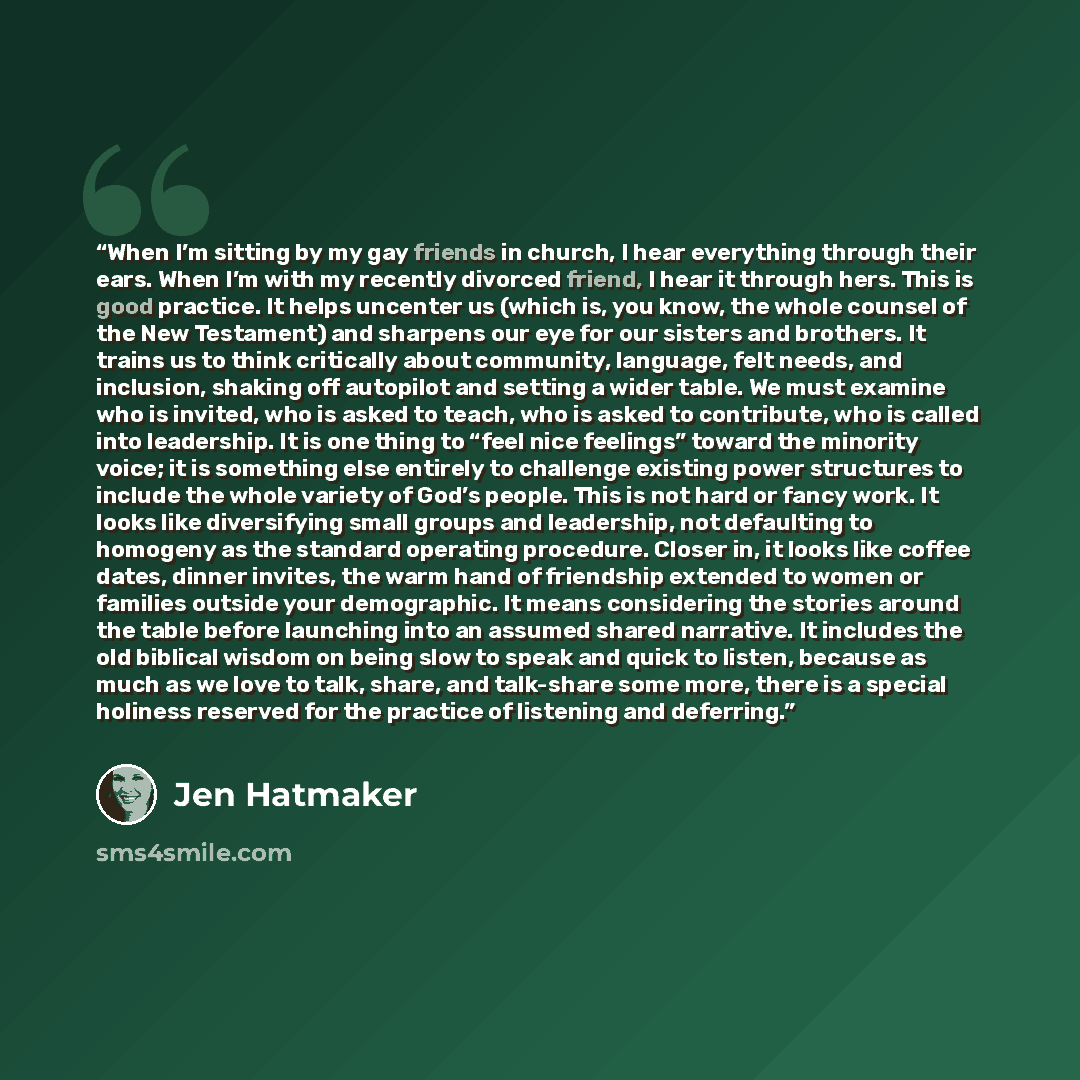 “When I’m sitting by my gay friends in church, I hear everything through their ears. When I’m with my recently divorced friend, I hear it through hers. This is good practice. It helps uncenter us (which is, you know, the whole counsel of the New Testament) and sharpens our eye for our sisters and…” quote by Jen Hatmaker