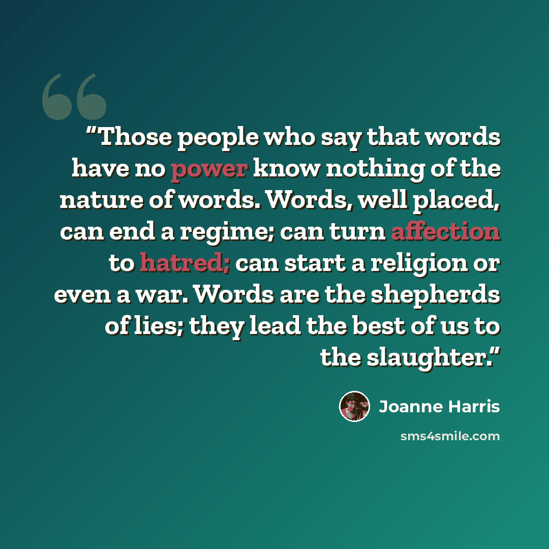 “Those people who say that words have no power know nothing of the nature of words. Words, well placed, can end a regime; can turn affection to hatred; can start a religion or even a war. Words are the shepherds of lies; they lead the best of us to the slaughter.” quote by Joanne Harris