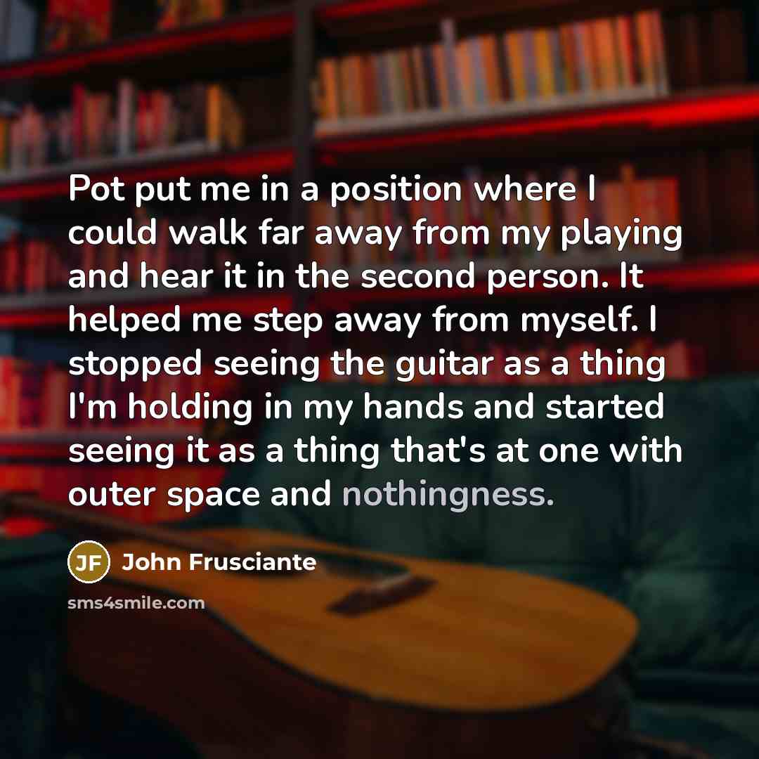 “Pot put me in a position where I could walk far away from my playing and hear it in the second person. It helped me step away from myself. I stopped seeing the guitar as a thing I'm holding in my hands and started seeing it as a thing that's at one with outer space and nothingness.” quote by John Frusciante