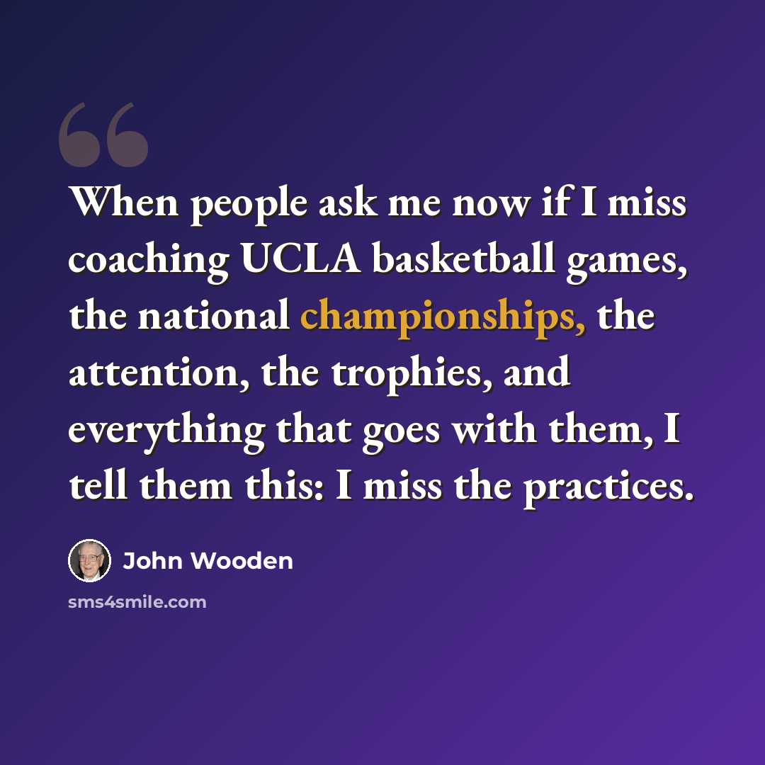 “When people ask me now if I miss coaching UCLA basketball games, the national championships, the attention, the trophies, and everything that goes with them, I tell them this: I miss the practices.” quote by John Wooden