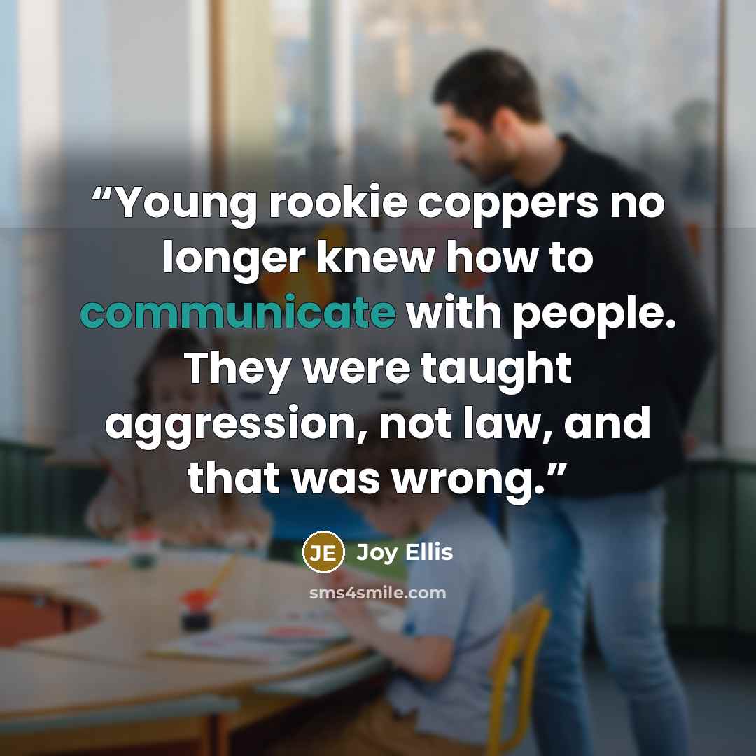 “Young rookie coppers no longer knew how to communicate with people. They were taught aggression, not law, and that was wrong.” quote by Joy Ellis