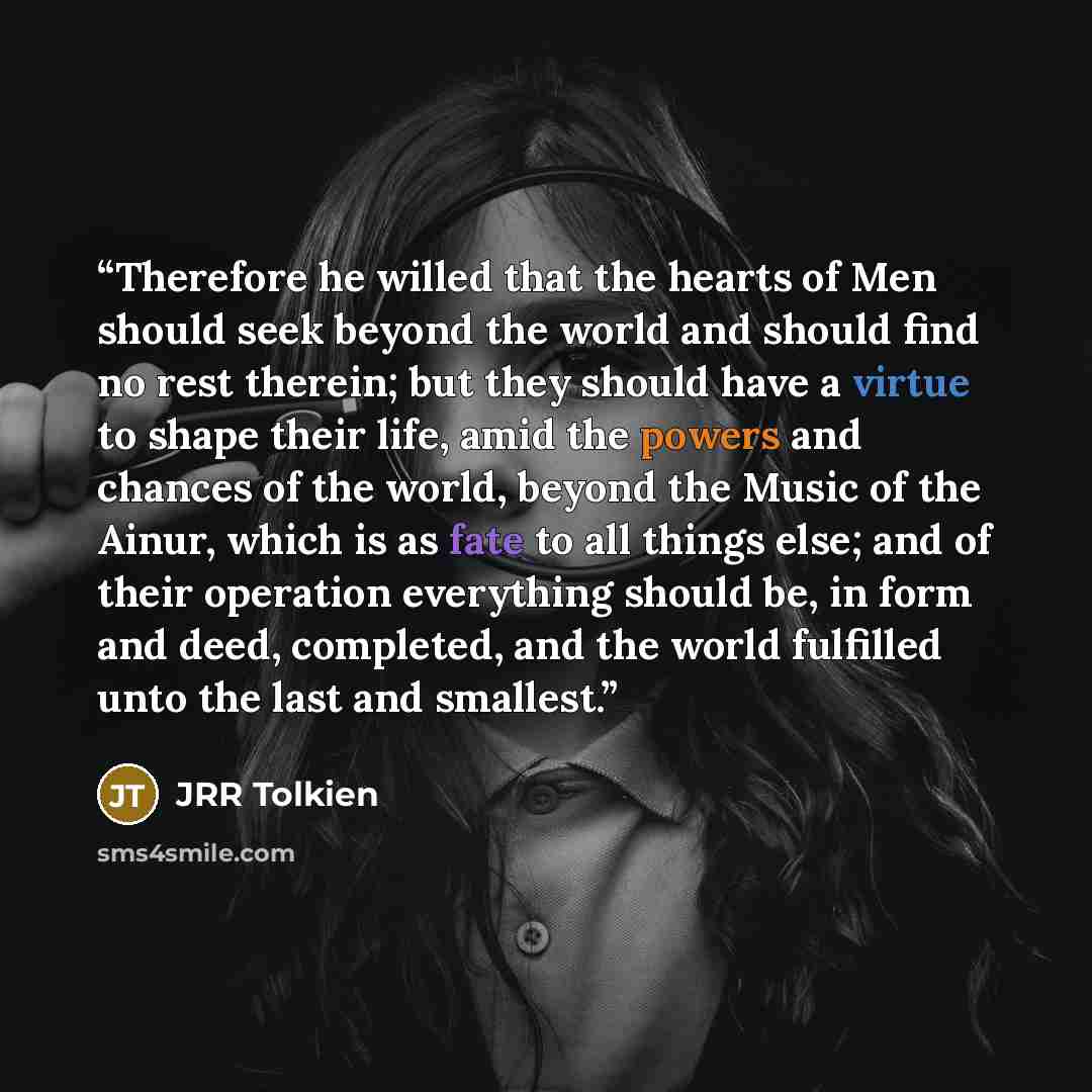 “Therefore he willed that the hearts of Men should seek beyond the world and should find no rest therein; but they should have a virtue to shape their life, amid the powers and chances of the world, beyond the Music of the Ainur, which is as fate to all things else; and of their operation…” quote by JRR Tolkien