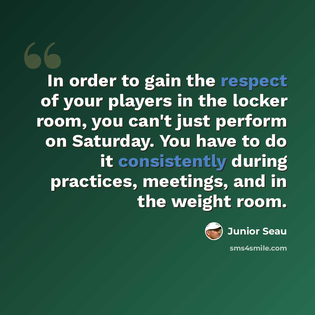 “In order to gain the respect of your players in the locker room, you can't just perform on Saturday. You have to do it consistently during practices, meetings, and in the weight room.” quote by Junior Seau