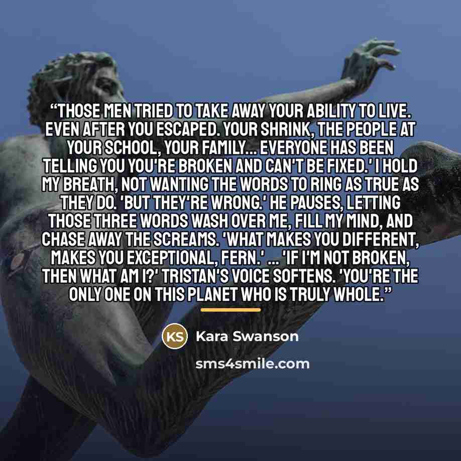 “Those men tried to take away your ability to live. Even after you escaped. Your shrink, the people at your school, your family... everyone has been telling you you're broken and can't be fixed.' I hold my breath, not wanting the words to ring as true as they do. 'But they're wrong.' He pauses…” quote by Kara Swanson