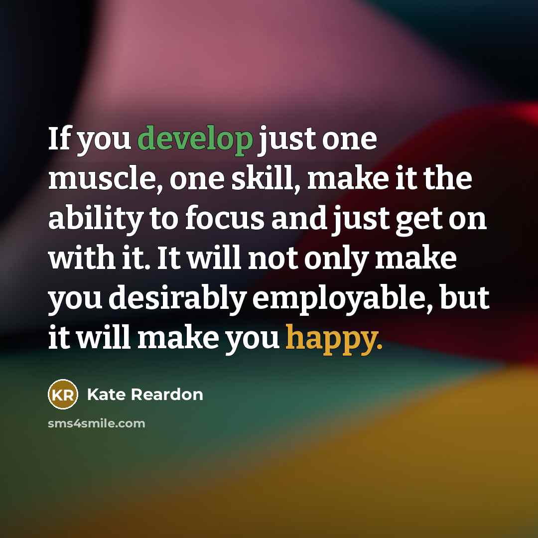 “If you develop just one muscle, one skill, make it the ability to focus and just get on with it. It will not only make you desirably employable, but it will make you happy.” quote by Kate Reardon