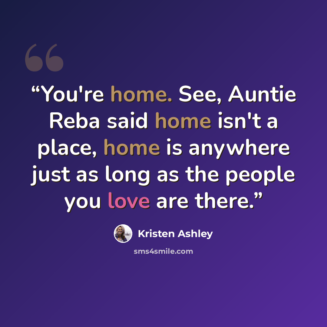 “You're home. See, Auntie Reba said home isn't a place, home is anywhere just as long as the people you love are there.” quote by Kristen Ashley