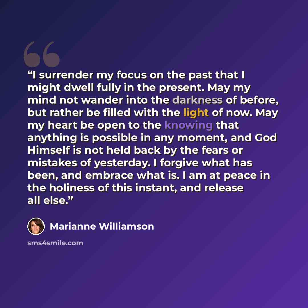 “I surrender my focus on the past that I might dwell fully in the present. May my mind not wander into the darkness of before, but rather be filled with the light of now. May my heart be open to the knowing that anything is possible in any moment, and God Himself is not held back by the fears or…” quote by Marianne Williamson