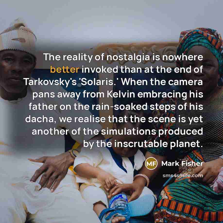“The reality of nostalgia is nowhere better invoked than at the end of Tarkovsky's 'Solaris.' When the camera pans away from Kelvin embracing his father on the rain-soaked steps of his dacha, we realise that the scene is yet another of the simulations produced by the inscrutable planet.” quote by Mark Fisher