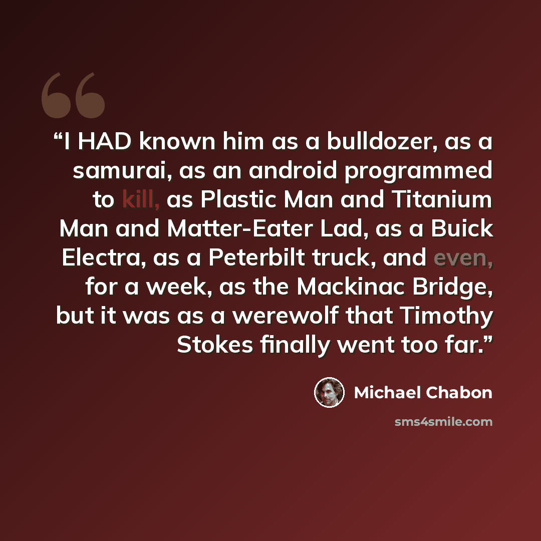 “I HAD known him as a bulldozer, as a samurai, as an android programmed to kill, as Plastic Man and Titanium Man and Matter-Eater Lad, as a Buick Electra, as a Peterbilt truck, and even, for a week, as the Mackinac Bridge, but it was as a werewolf that Timothy Stokes finally went too far.” quote by Michael Chabon
