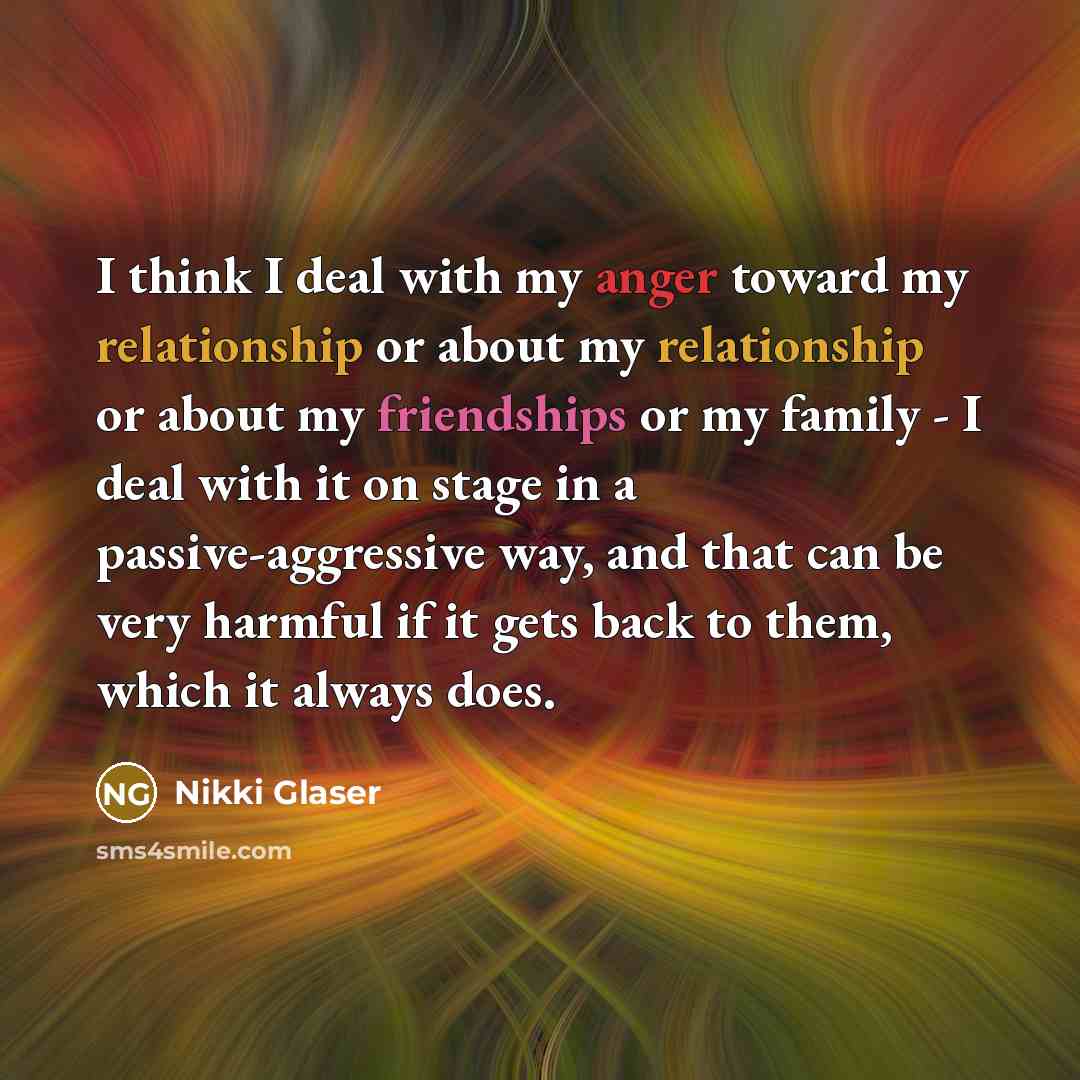 “I think I deal with my anger toward my relationship or about my relationship or about my friendships or my family - I deal with it on stage in a passive-aggressive way, and that can be very harmful if it gets back to them, which it always does.” quote by Nikki Glaser