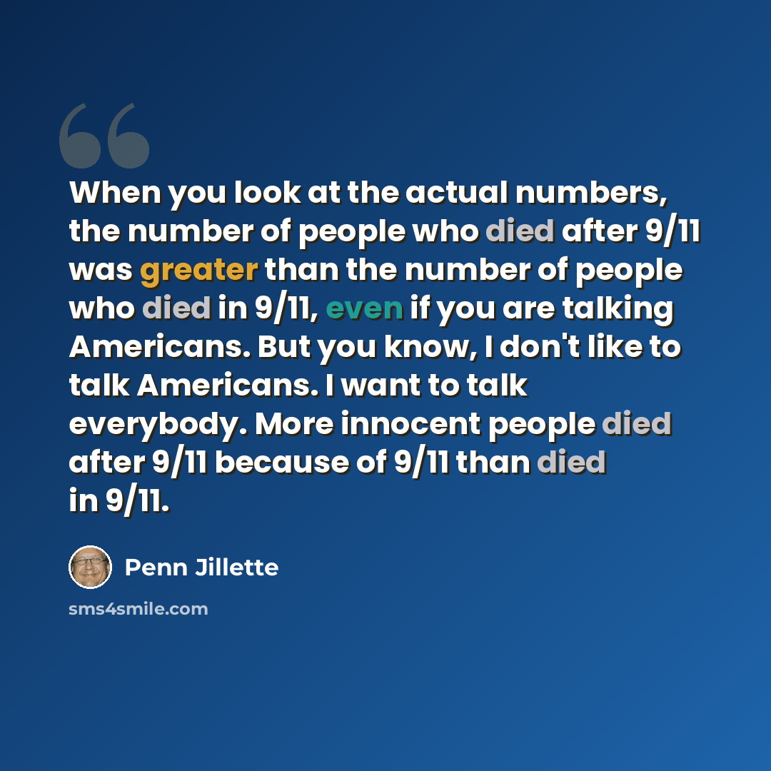 “When you look at the actual numbers, the number of people who died after 9/11 was greater than the number of people who died in 9/11, even if you are talking Americans. But you know, I don't like to talk Americans. I want to talk everybody. More innocent people died after 9/11 because of 9/11 than…” quote by Penn Jillette