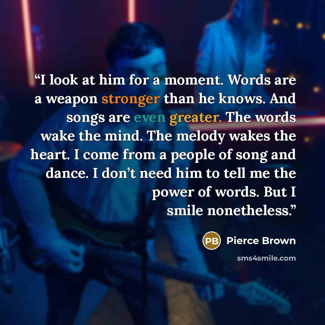 “I look at him for a moment. Words are a weapon stronger than he knows. And songs are even greater. The words wake the mind. The melody wakes the heart. I come from a people of song and dance. I don’t need him to tell me the power of words. But I smile nonetheless.” quote by Pierce Brown