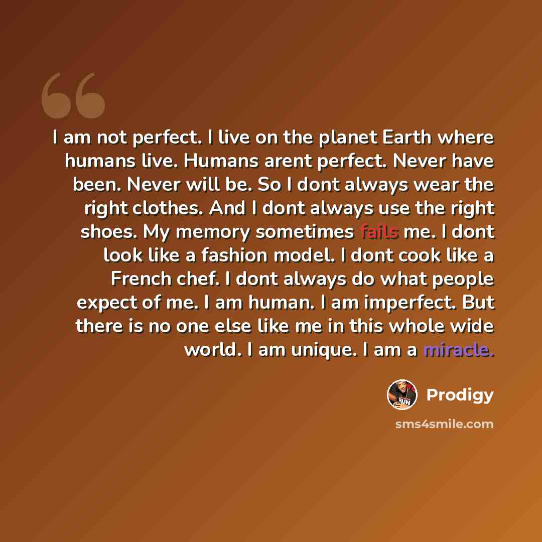 “I am not perfect. I live on the planet Earth where humans live. Humans arent perfect. Never have been. Never will be. So I dont always wear the right clothes. And I dont always use the right shoes. My memory sometimes fails me. I dont look like a fashion model. I dont cook like a French chef. I…” quote by Prodigy