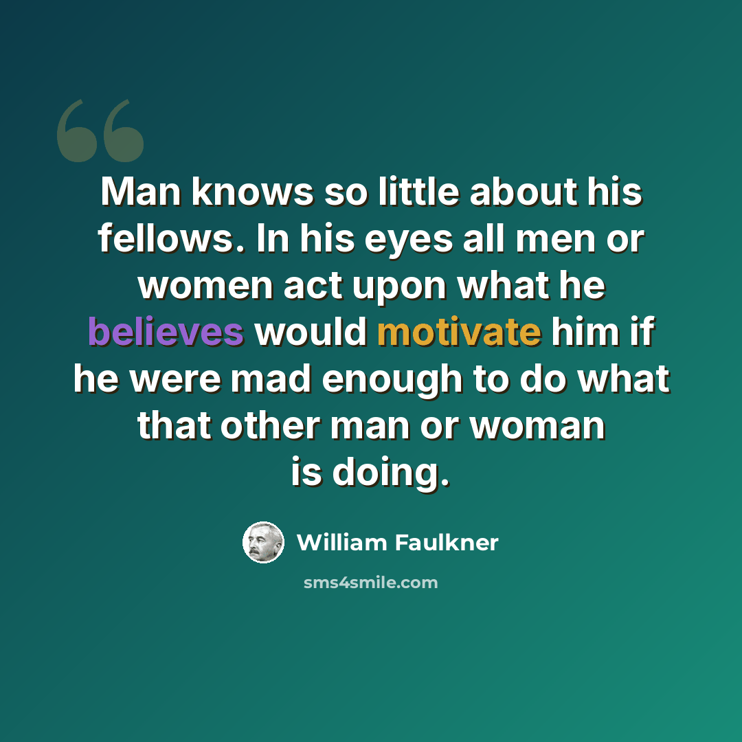 “Man knows so little about his fellows. In his eyes all men or women act upon what he believes would motivate him if he were mad enough to do what that other man or woman is doing.” quote by William Faulkner