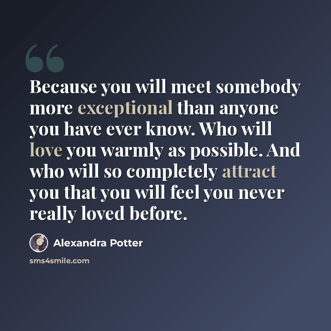 “Because you will meet somebody more exceptional than anyone you have ever know. Who will love you warmly as possible. And who will so completely attract you that you will feel you never really loved before.” quote by Alexandra Potter