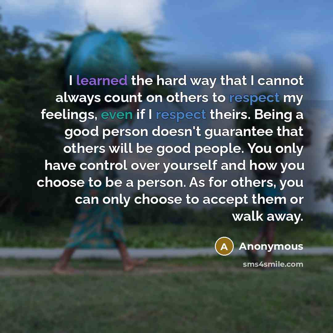 “I learned the hard way that I cannot always count on others to respect my feelings, even if I respect theirs. Being a good person doesn't guarantee that others will be good people. You only have control over yourself and how you choose to be a person. As for others, you can only choose to accept…” quote by Anonymous