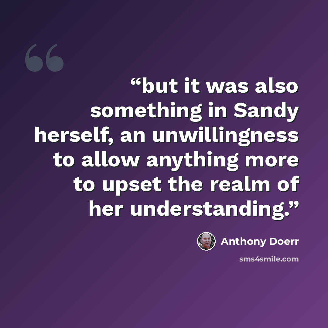 “but it was also something in Sandy herself, an unwillingness to allow anything more to upset the realm of her understanding.” quote by Anthony Doerr