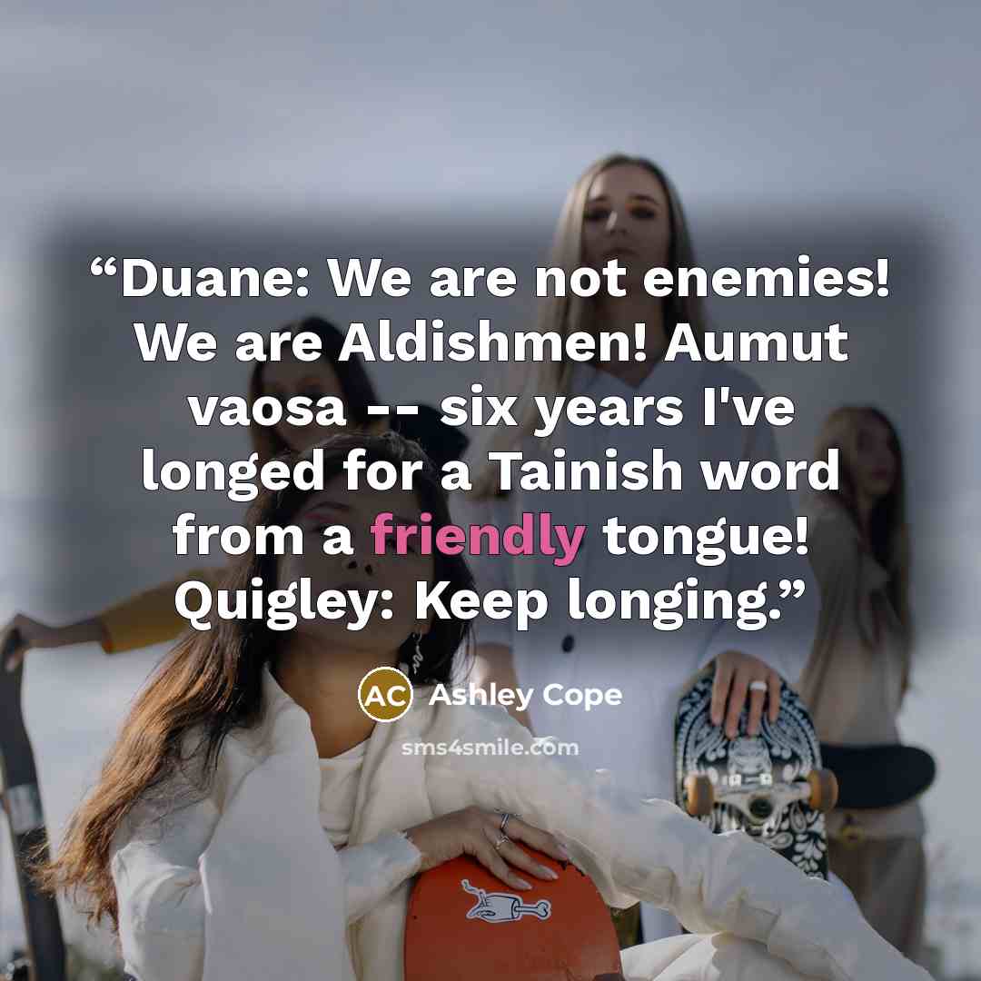 “Duane: We are not enemies! We are Aldishmen! Aumut vaosa -- six years I've longed for a Tainish word from a friendly tongue! Quigley: Keep longing.” quote by Ashley Cope