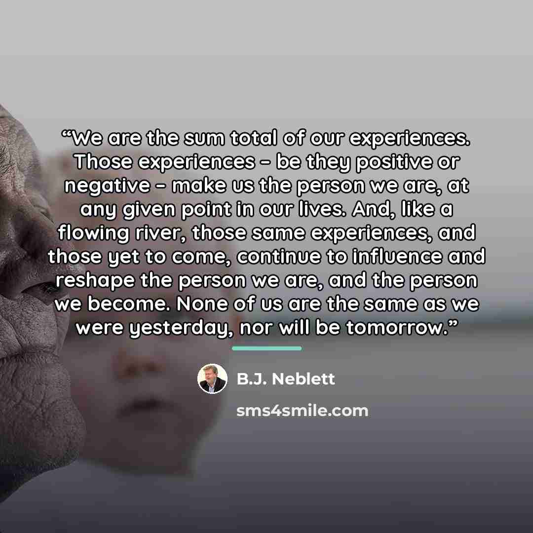 “We are the sum total of our experiences. Those experiences – be they positive or negative – make us the person we are, at any given point in our lives. And, like a flowing river, those same experiences, and those yet to come, continue to influence and reshape the person we are, and the person we…” quote by B.J. Neblett