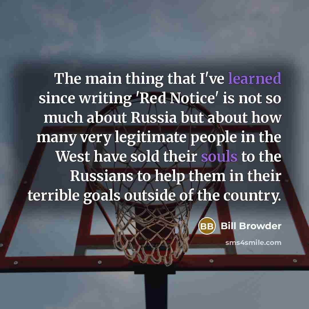 “The main thing that I've learned since writing 'Red Notice' is not so much about Russia but about how many very legitimate people in the West have sold their souls to the Russians to help them in their terrible goals outside of the country.” quote by Bill Browder