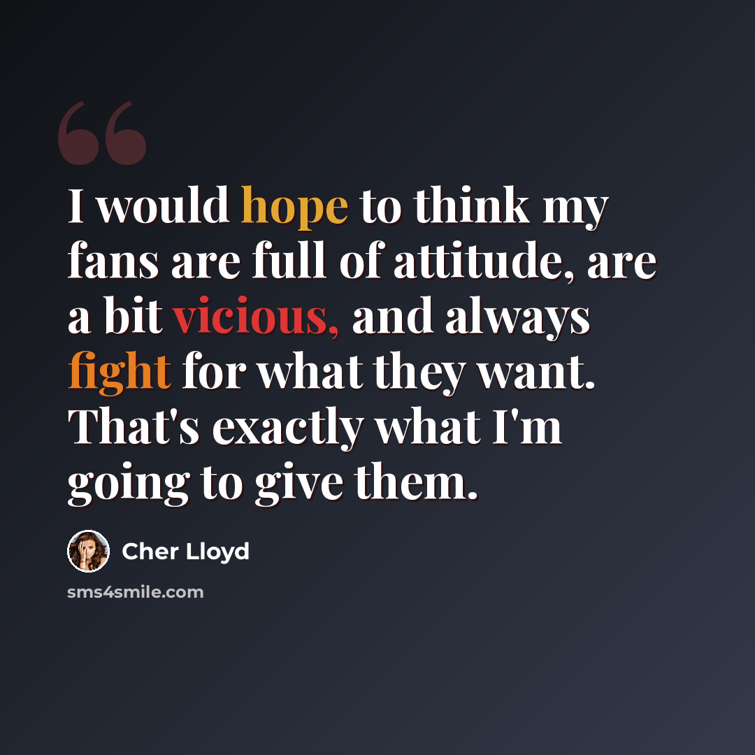 “I would hope to think my fans are full of attitude, are a bit vicious, and always fight for what they want. That's exactly what I'm going to give them.” quote by Cher Lloyd