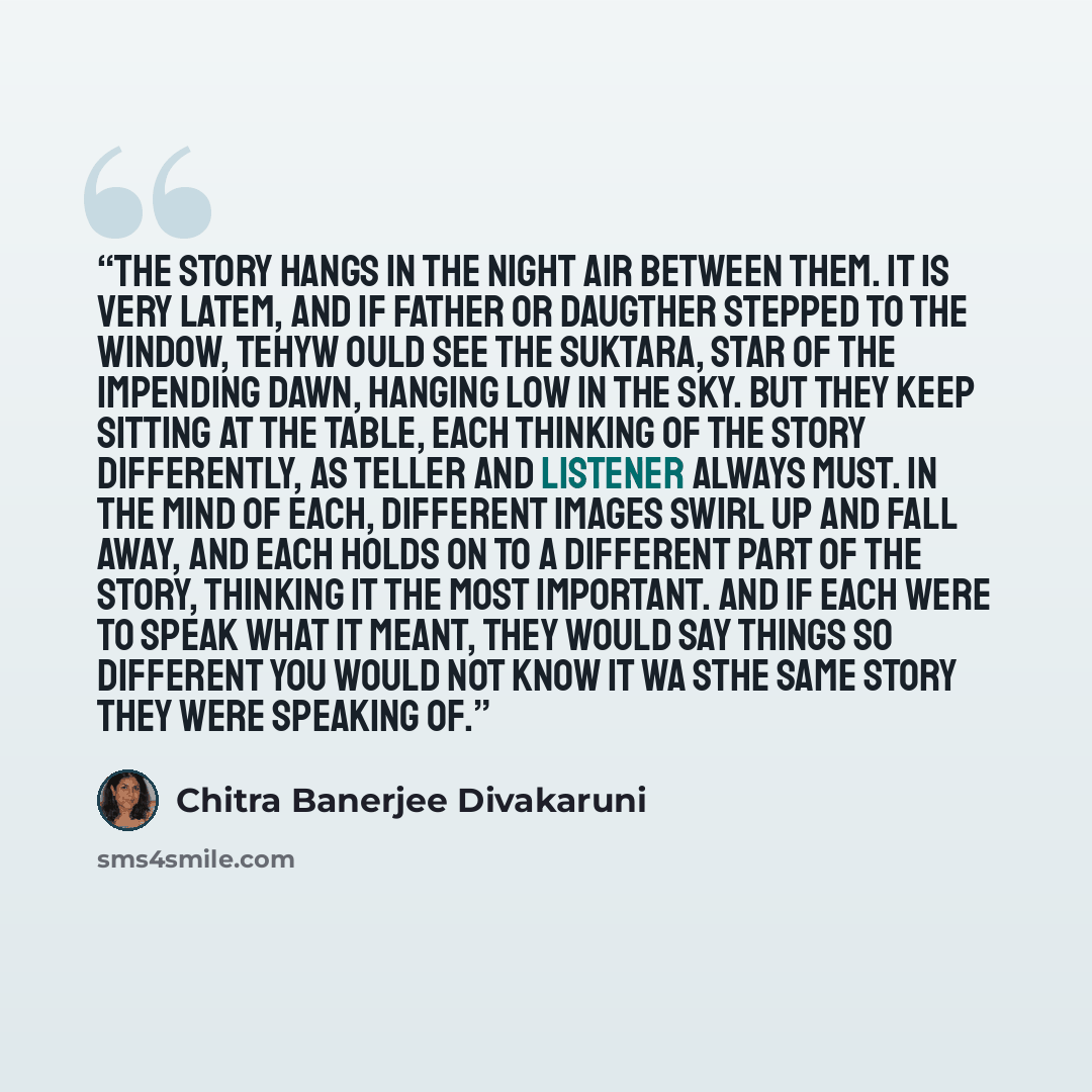 “The story hangs in the night air between them. It is very latem, and if father or daugther stepped to the window, tehyw ould see the Suktara, star of the impending dawn, hanging low in the sky. But they keep sitting at the table, each thinking of the story differently, as teller and listener…” quote by Chitra Banerjee Divakaruni