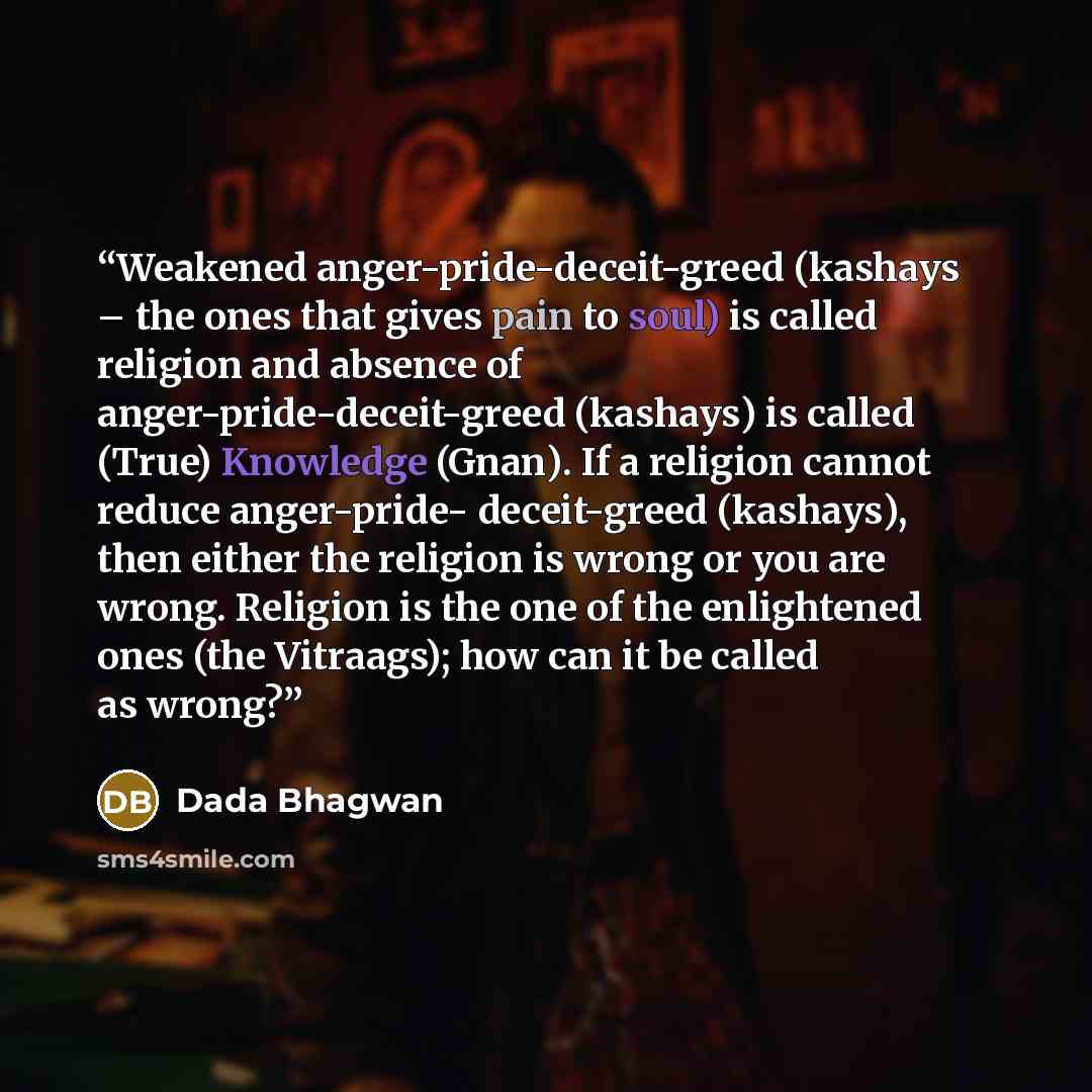 “Weakened anger-pride-deceit-greed (kashays – the ones that gives pain to soul) is called religion and absence of anger-pride-deceit-greed (kashays) is called (True) Knowledge (Gnan). If a religion cannot reduce anger-pride- deceit-greed (kashays), then either the religion is wrong or you are…” quote by Dada Bhagwan