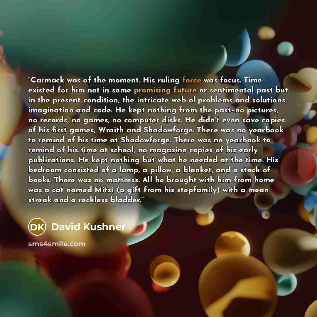 “Carmack was of the moment. His ruling force was focus. Time existed for him not in some promising future or sentimental past but in the present condition, the intricate web ol problems and solutions, imagination and code. He kept nothing from the past–no pictures, no records, no games, no computer…” quote by David Kushner