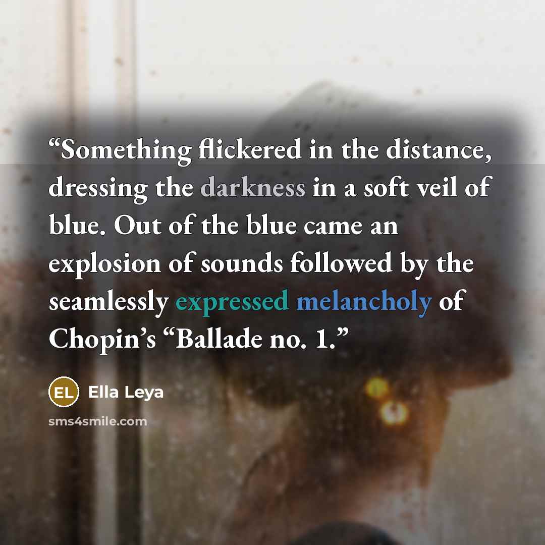 “Something flickered in the distance, dressing the darkness in a soft veil of blue. Out of the blue came an explosion of sounds followed by the seamlessly expressed melancholy of Chopin’s “Ballade no. 1.” quote by Ella Leya