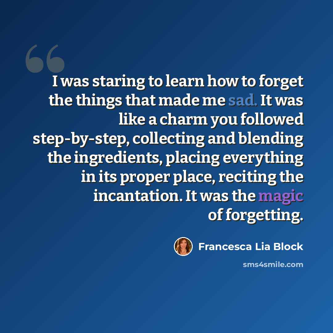 “I was staring to learn how to forget the things that made me sad. It was like a charm you followed step-by-step, collecting and blending the ingredients, placing everything in its proper place, reciting the incantation. It was the magic of forgetting.” quote by Francesca Lia Block