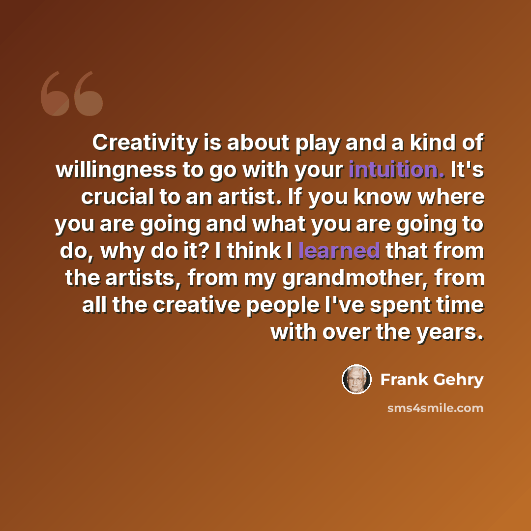 “Creativity is about play and a kind of willingness to go with your intuition. It's crucial to an artist. If you know where you are going and what you are going to do, why do it? I think I learned that from the artists, from my grandmother, from all the creative people I've spent time with over the…” quote by Frank Gehry