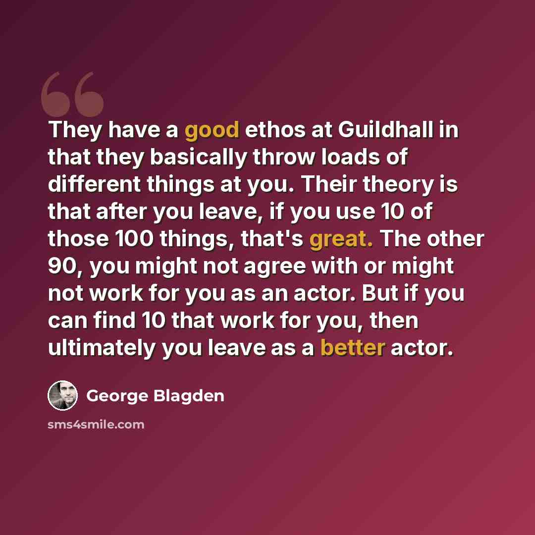 “They have a good ethos at Guildhall in that they basically throw loads of different things at you. Their theory is that after you leave, if you use 10 of those 100 things, that's great. The other 90, you might not agree with or might not work for you as an actor. But if you can find 10 that work…” quote by George Blagden