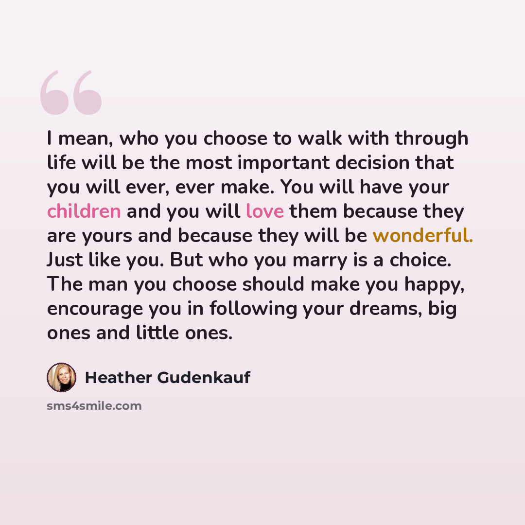 “I mean, who you choose to walk with through life will be the most important decision that you will ever, ever make. You will have your children and you will love them because they are yours and because they will be wonderful. Just like you. But who you marry is a choice. The man you choose should…” quote by Heather Gudenkauf