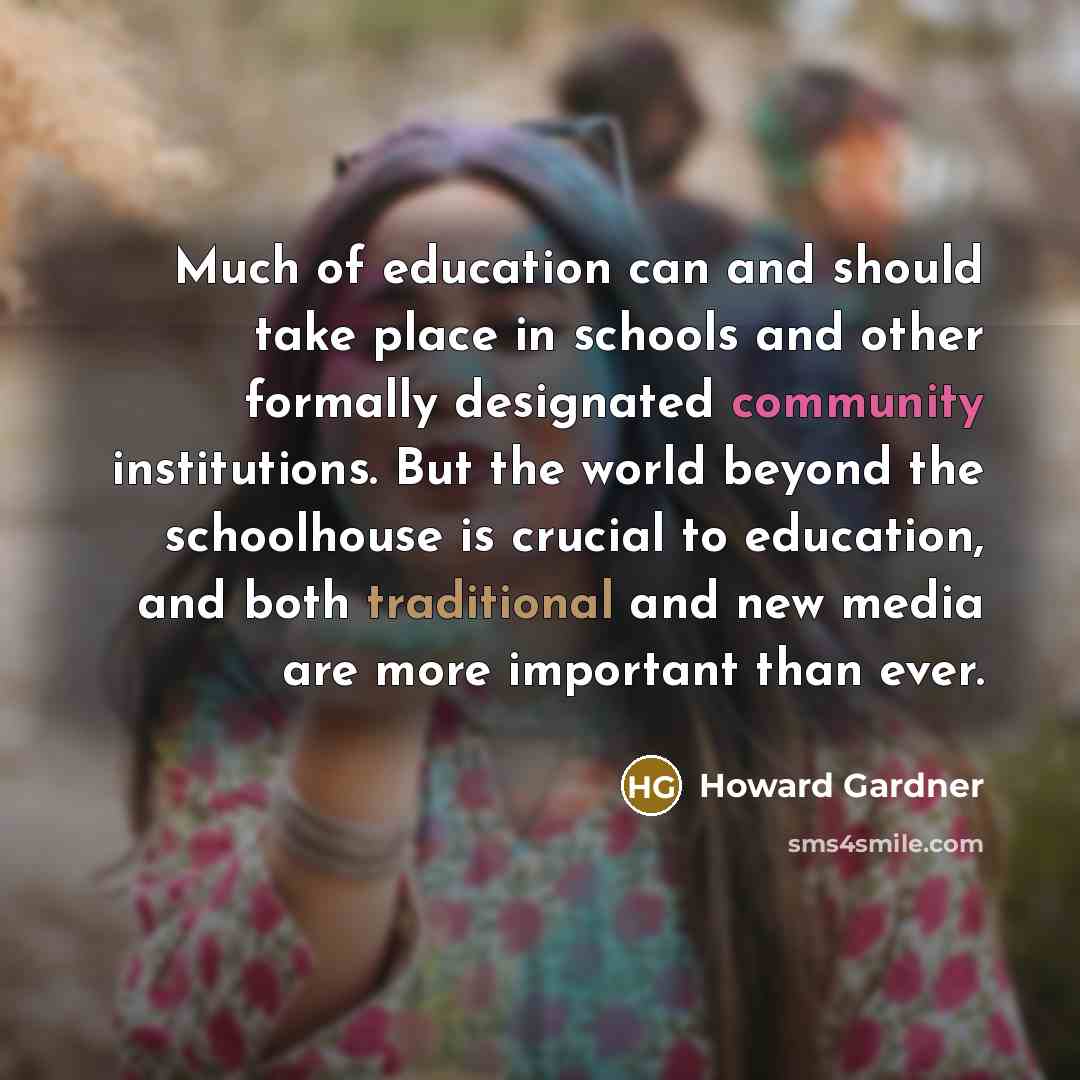 “Much of education can and should take place in schools and other formally designated community institutions. But the world beyond the schoolhouse is crucial to education, and both traditional and new media are more important than ever.” quote by Howard Gardner
