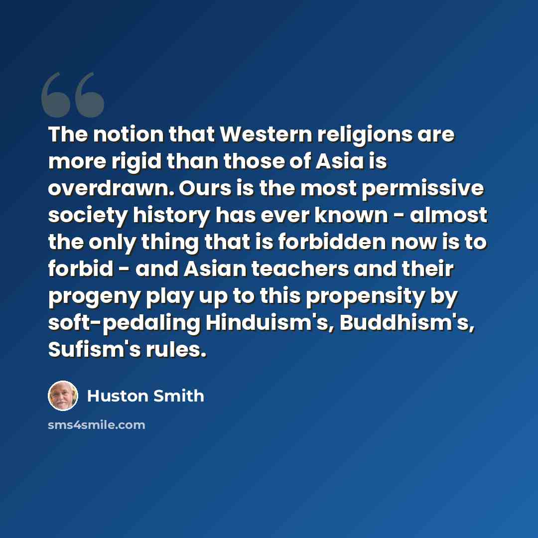 “The notion that Western religions are more rigid than those of Asia is overdrawn. Ours is the most permissive society history has ever known - almost the only thing that is forbidden now is to forbid - and Asian teachers and their progeny play up to this propensity by soft-pedaling Hinduism's…” quote by Huston Smith
