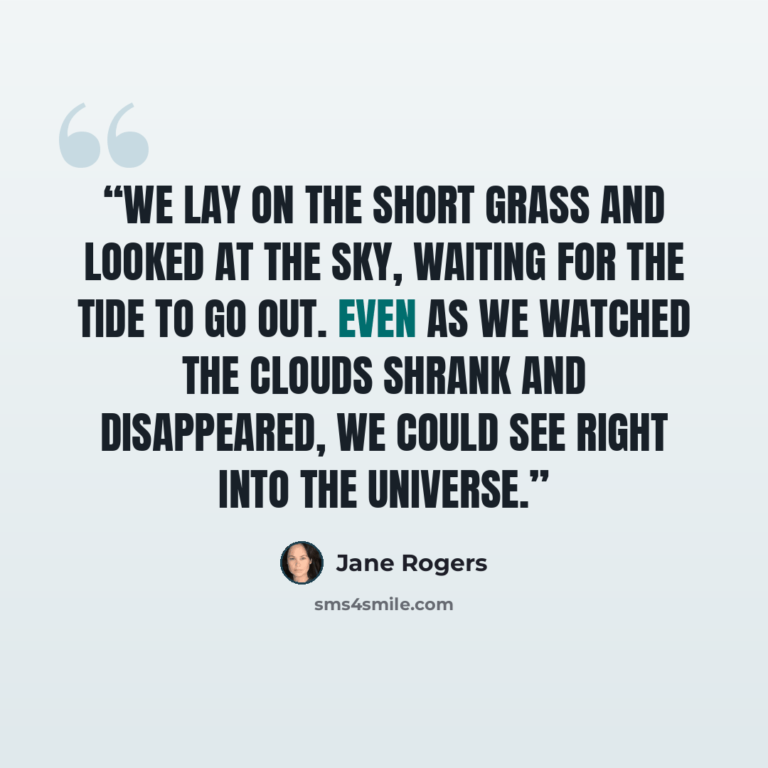 “We lay on the short grass and looked at the sky, waiting for the tide to go out. Even as we watched the clouds shrank and disappeared, we could see right into the universe.” quote by Jane Rogers