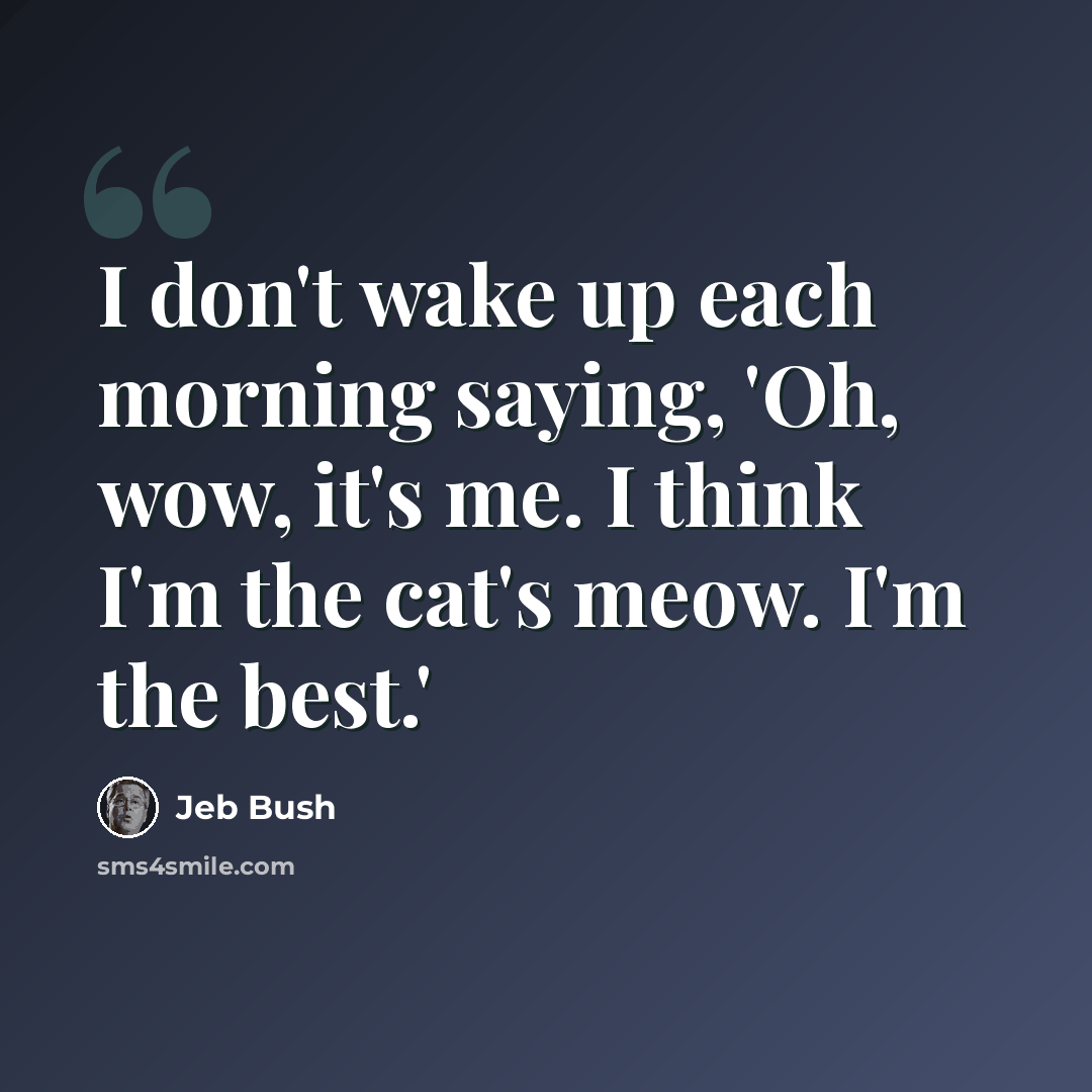 “I don't wake up each morning saying, 'Oh, wow, it's me. I think I'm the cat's meow. I'm the best.'” quote by Jeb Bush