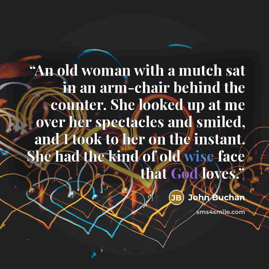 “An old woman with a mutch sat in an arm-chair behind the counter. She looked up at me over her spectacles and smiled, and I took to her on the instant. She had the kind of old wise face that God loves.” quote by John Buchan