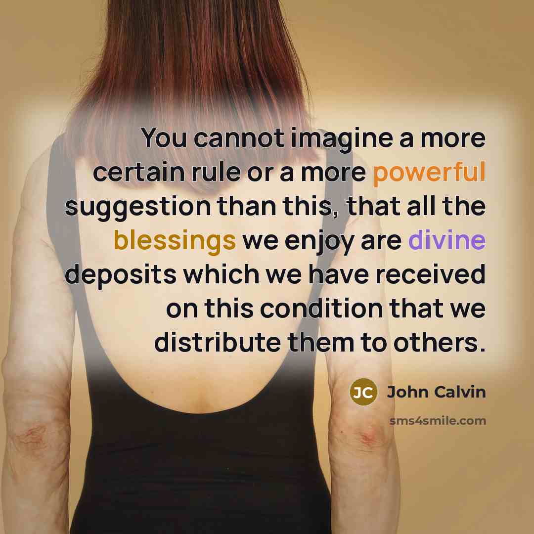 “You cannot imagine a more certain rule or a more powerful suggestion than this, that all the blessings we enjoy are divine deposits which we have received on this condition that we distribute them to others.” quote by John Calvin