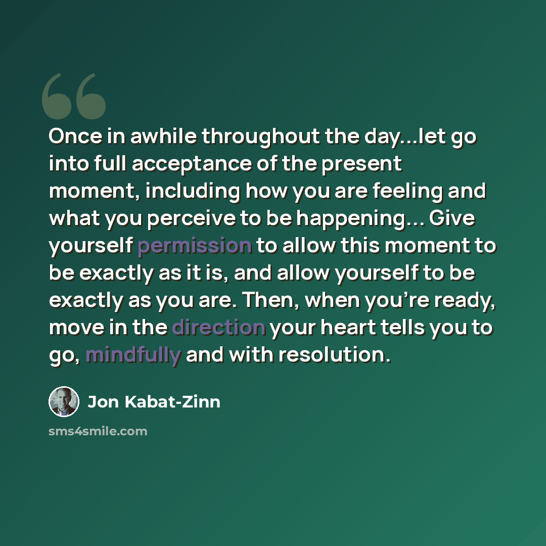 “Once in awhile throughout the day...let go into full acceptance of the present moment, including how you are feeling and what you perceive to be happening... Give yourself permission to allow this moment to be exactly as it is, and allow yourself to be exactly as you are. Then, when you're ready…” quote by Jon Kabat-Zinn
