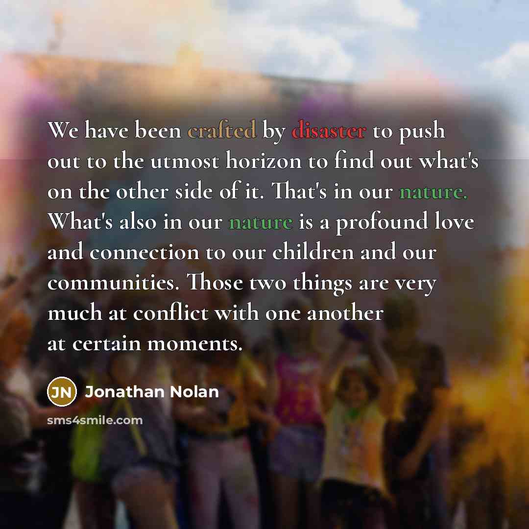 “We have been crafted by disaster to push out to the utmost horizon to find out what's on the other side of it. That's in our nature. What's also in our nature is a profound love and connection to our children and our communities. Those two things are very much at conflict with one another at…” quote by Jonathan Nolan
