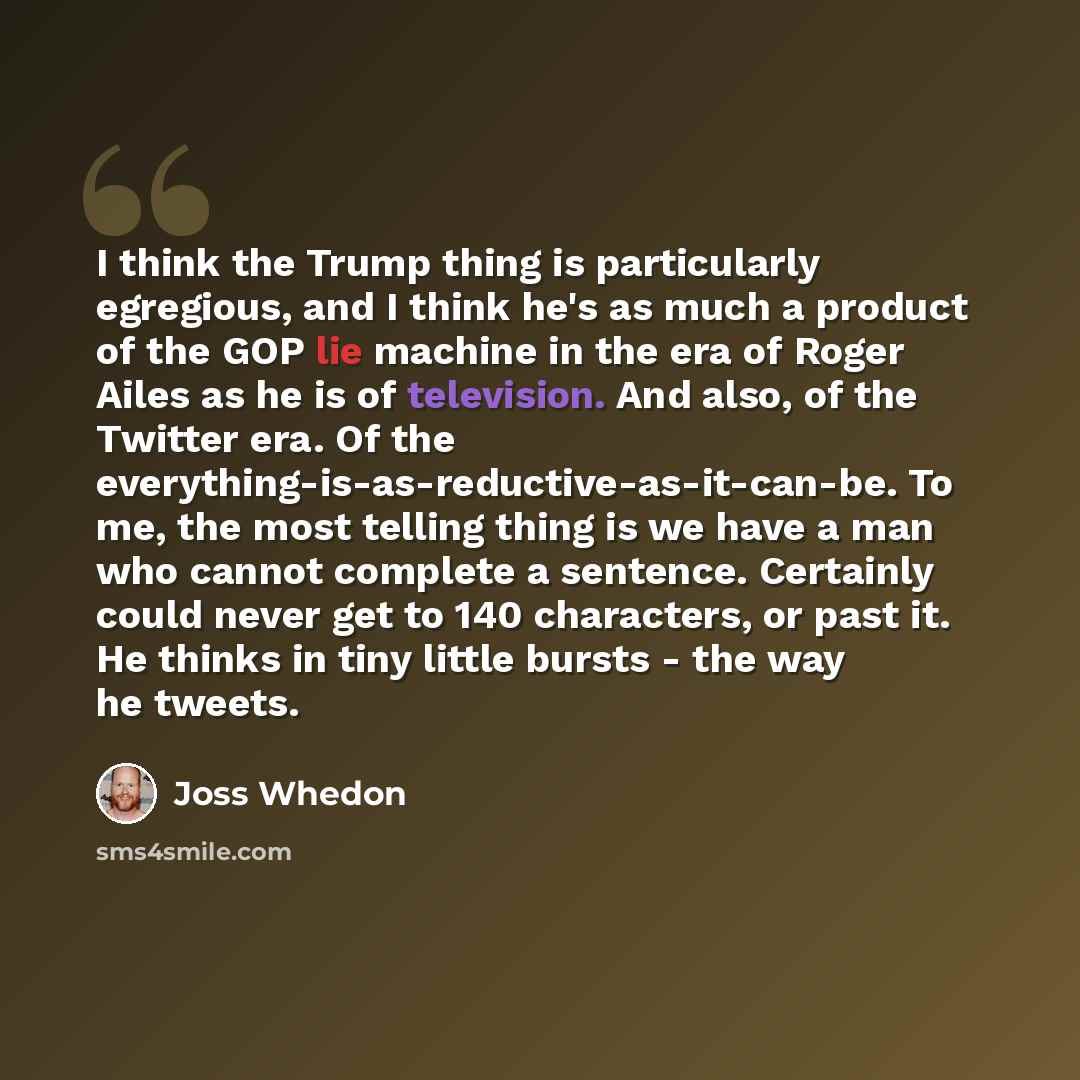 “I think the Trump thing is particularly egregious, and I think he's as much a product of the GOP lie machine in the era of Roger Ailes as he is of television. And also, of the Twitter era. Of the everything-is-as-reductive-as-it-can-be. To me, the most telling thing is we have a man who cannot…” quote by Joss Whedon